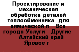 Проектирование и механическая обработка деталей теплообменника  для химической п - Все города Услуги » Другие   . Алтайский край,Яровое г.